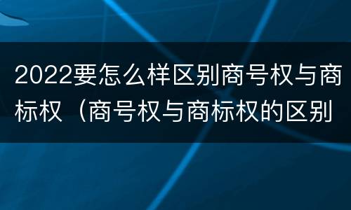 2022要怎么样区别商号权与商标权（商号权与商标权的区别）