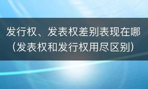 发行权、发表权差别表现在哪（发表权和发行权用尽区别）