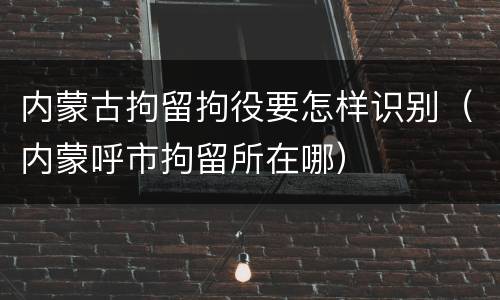 内蒙古拘留拘役要怎样识别（内蒙呼市拘留所在哪）