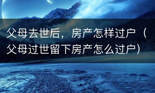 父母去世后，房产怎样过户（父母过世留下房产怎么过户）