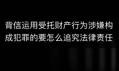 背信运用受托财产行为涉嫌构成犯罪的要怎么追究法律责任