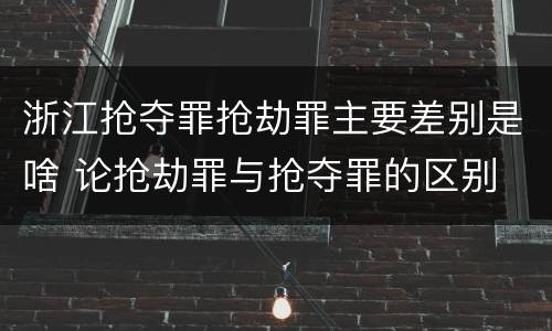 浙江抢夺罪抢劫罪主要差别是啥 论抢劫罪与抢夺罪的区别