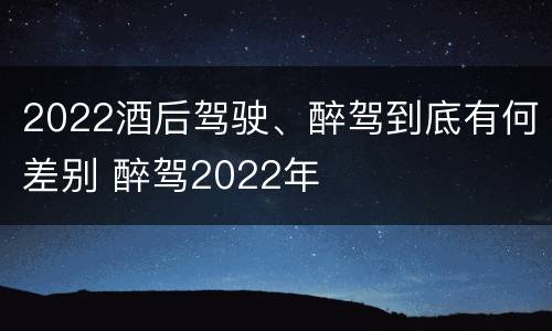 2022酒后驾驶、醉驾到底有何差别 醉驾2022年