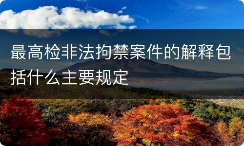 最高检非法拘禁案件的解释包括什么主要规定