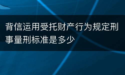 背信运用受托财产行为规定刑事量刑标准是多少