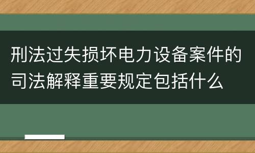 刑法过失损坏电力设备案件的司法解释重要规定包括什么