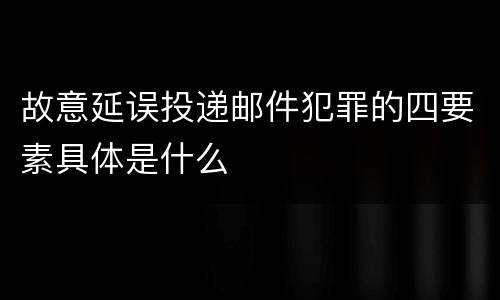 故意延误投递邮件犯罪的四要素具体是什么