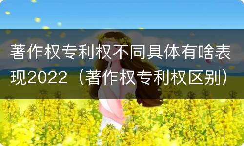 著作权专利权不同具体有啥表现2022（著作权专利权区别）