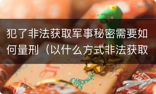 犯了非法获取军事秘密需要如何量刑（以什么方式非法获取军事秘密的构成非法获取军事秘密罪）