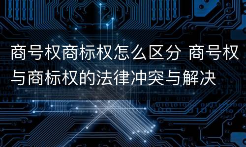 商号权商标权怎么区分 商号权与商标权的法律冲突与解决