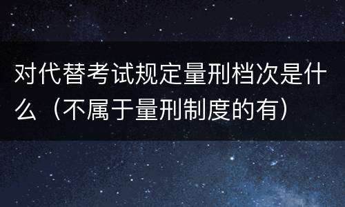 对代替考试规定量刑档次是什么（不属于量刑制度的有）