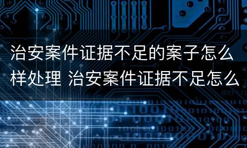 治安案件证据不足的案子怎么样处理 治安案件证据不足怎么办可以终止调查吗