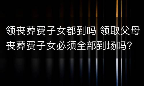 领丧葬费子女都到吗 领取父母丧葬费子女必须全部到场吗?