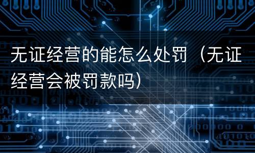 无证经营的能怎么处罚（无证经营会被罚款吗）