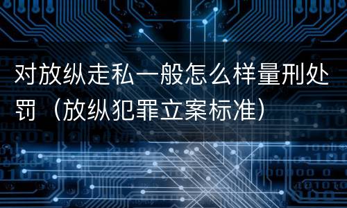 对放纵走私一般怎么样量刑处罚（放纵犯罪立案标准）