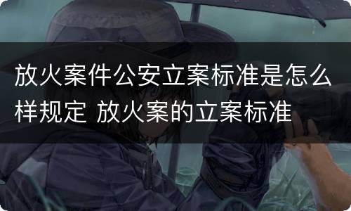 放火案件公安立案标准是怎么样规定 放火案的立案标准