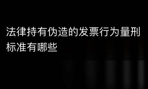 法律持有伪造的发票行为量刑标准有哪些