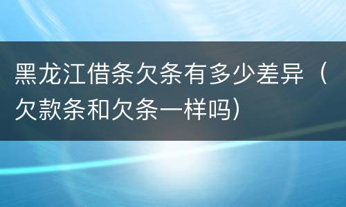 黑龙江借条欠条有多少差异（欠款条和欠条一样吗）