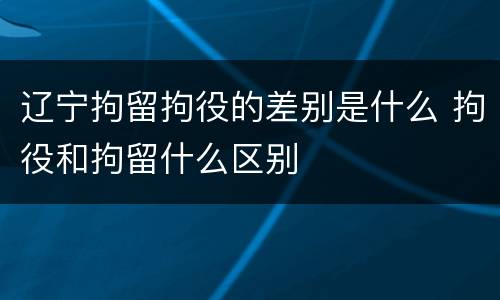 辽宁拘留拘役的差别是什么 拘役和拘留什么区别