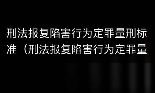 刑法报复陷害行为定罪量刑标准（刑法报复陷害行为定罪量刑标准是多少）