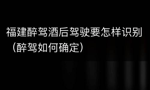 福建醉驾酒后驾驶要怎样识别（醉驾如何确定）