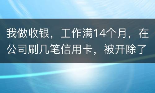 我做收银，工作满14个月，在公司刷几笔信用卡，被开除了，可以要求按劳动法赔偿吗。