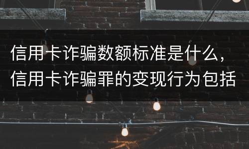 信用卡诈骗数额标准是什么，信用卡诈骗罪的变现行为包括哪些呢