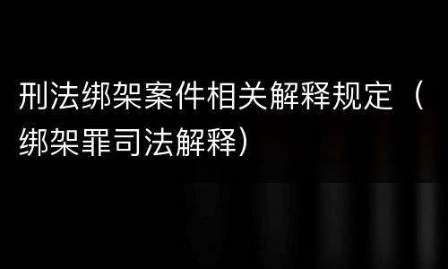 刑法绑架案件相关解释规定（绑架罪司法解释）