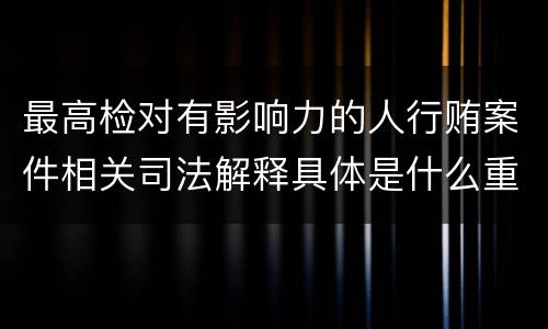 最高检对有影响力的人行贿案件相关司法解释具体是什么重要内容