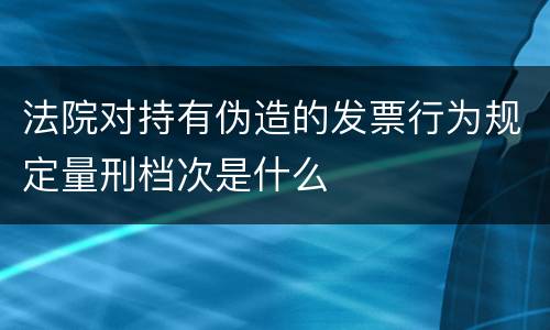 法院对持有伪造的发票行为规定量刑档次是什么