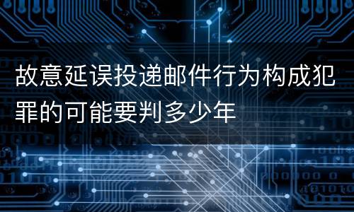 故意延误投递邮件行为构成犯罪的可能要判多少年