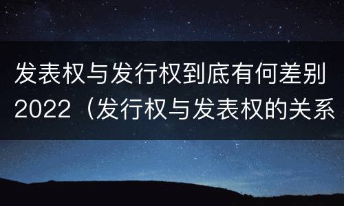 发表权与发行权到底有何差别2022（发行权与发表权的关系）