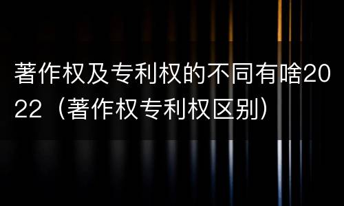 著作权及专利权的不同有啥2022（著作权专利权区别）