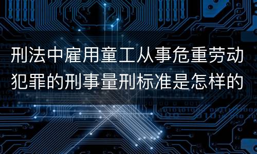 刑法中雇用童工从事危重劳动犯罪的刑事量刑标准是怎样的
