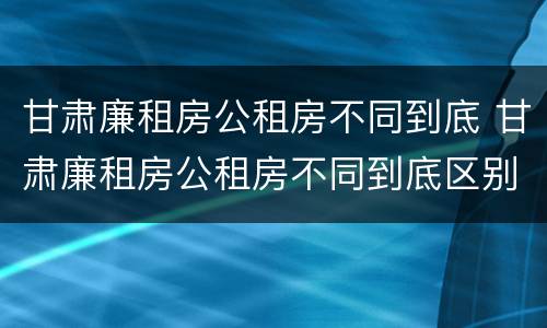 甘肃廉租房公租房不同到底 甘肃廉租房公租房不同到底区别