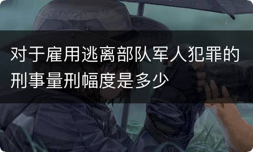对于雇用逃离部队军人犯罪的刑事量刑幅度是多少