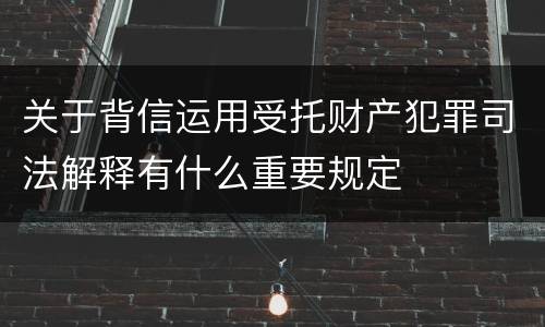 关于背信运用受托财产犯罪司法解释有什么重要规定