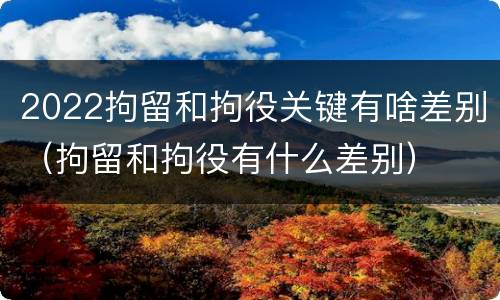 2022拘留和拘役关键有啥差别（拘留和拘役有什么差别）