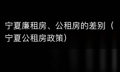 宁夏廉租房、公租房的差别（宁夏公租房政策）
