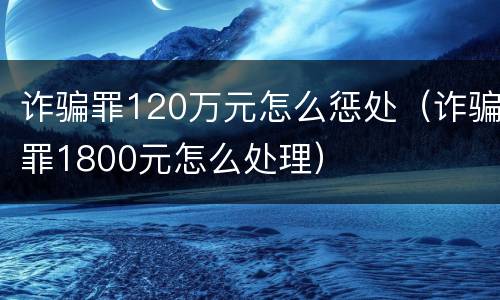 诈骗罪120万元怎么惩处（诈骗罪1800元怎么处理）