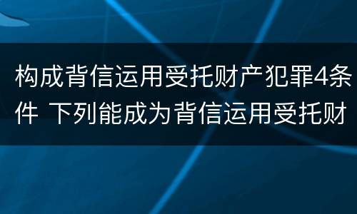 构成背信运用受托财产犯罪4条件 下列能成为背信运用受托财产罪