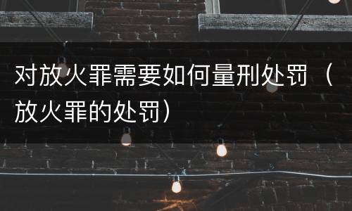 对放火罪需要如何量刑处罚（放火罪的处罚）