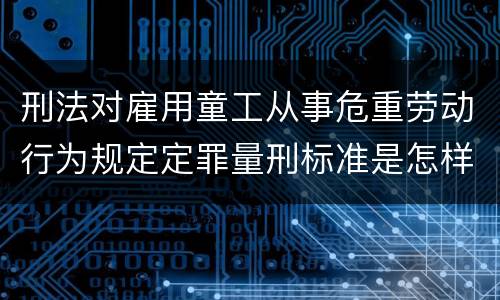 刑法对雇用童工从事危重劳动行为规定定罪量刑标准是怎样