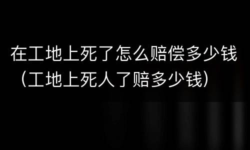 在工地上死了怎么赔偿多少钱（工地上死人了赔多少钱）