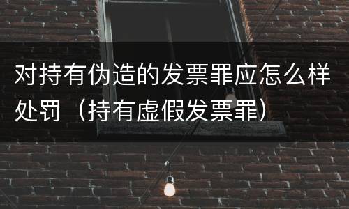 对持有伪造的发票罪应怎么样处罚（持有虚假发票罪）