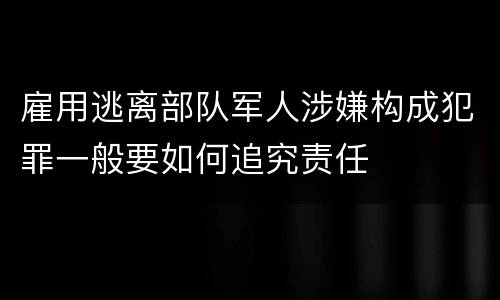 雇用逃离部队军人涉嫌构成犯罪一般要如何追究责任