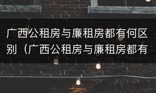 广西公租房与廉租房都有何区别（广西公租房与廉租房都有何区别呢）