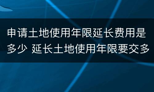 申请土地使用年限延长费用是多少 延长土地使用年限要交多少钱