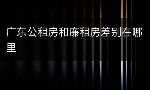 广东公租房和廉租房差别在哪里