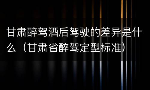 甘肃醉驾酒后驾驶的差异是什么（甘肃省醉驾定型标准）